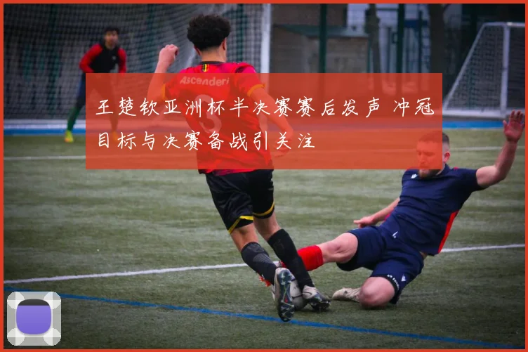 王楚钦亚洲杯半决赛赛后发声 冲冠目标与决赛备战引关注