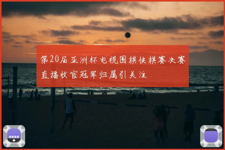第20届亚洲杯电视围棋快棋赛决赛直播收官冠军归属引关注