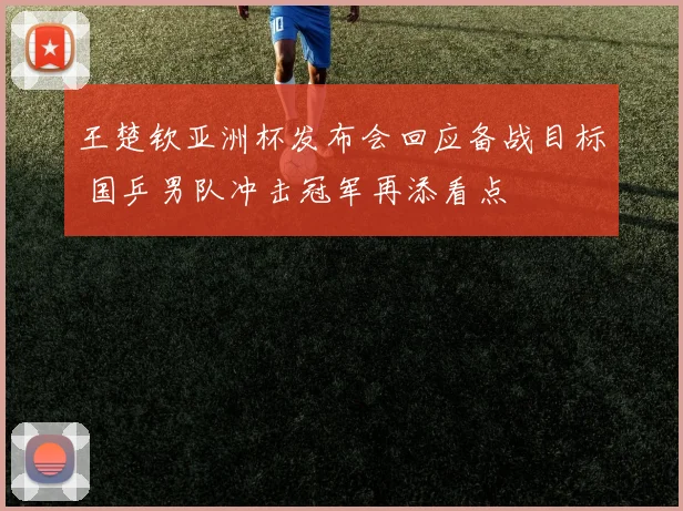 王楚钦亚洲杯发布会回应备战目标 国乒男队冲击冠军再添看点