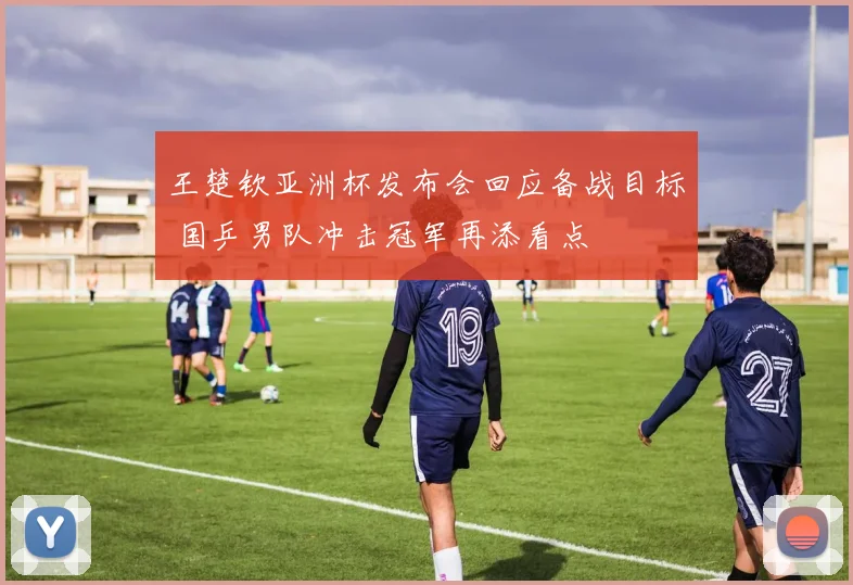 王楚钦亚洲杯发布会回应备战目标 国乒男队冲击冠军再添看点