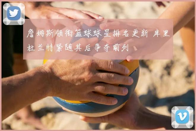 詹姆斯领衔篮球球星排名更新 库里杜兰特紧随其后争夺前列