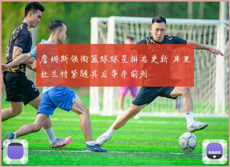 詹姆斯领衔篮球球星排名更新 库里杜兰特紧随其后争夺前列