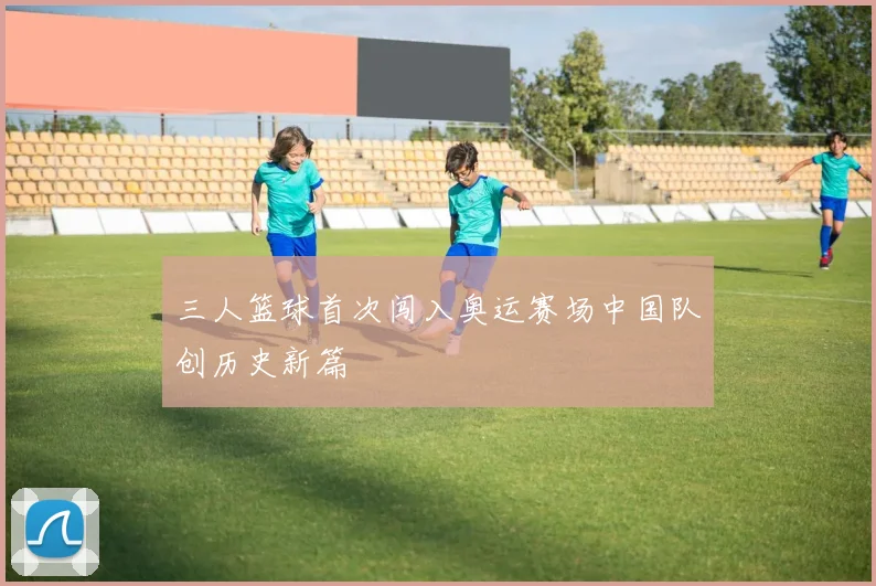 三人篮球首次闯入奥运赛场中国队创历史新篇