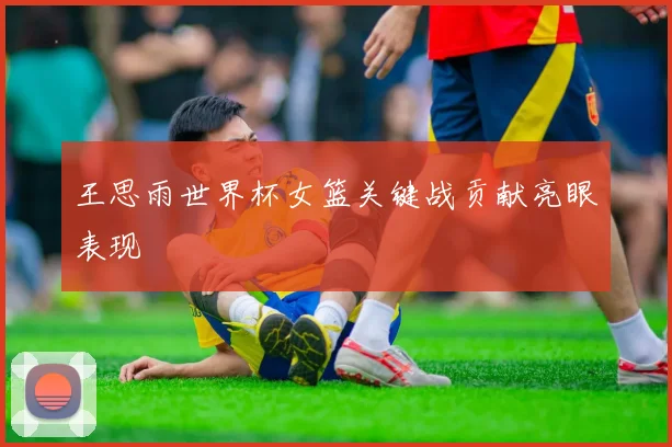 王思雨世界杯女篮关键战贡献亮眼表现