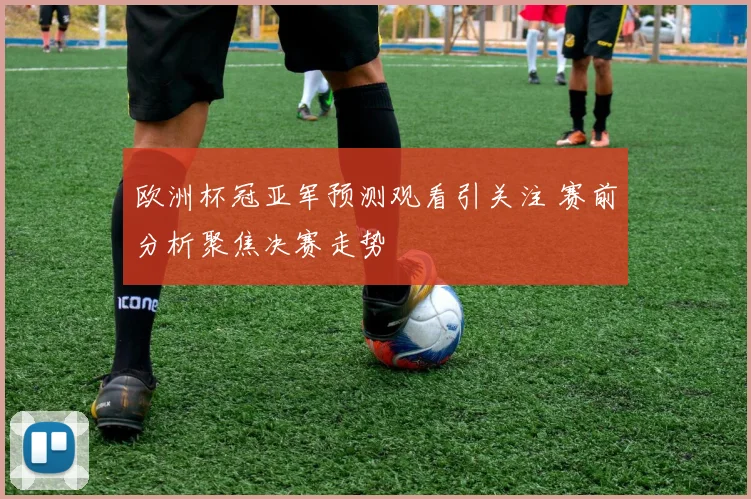 欧洲杯冠亚军预测观看引关注 赛前分析聚焦决赛走势