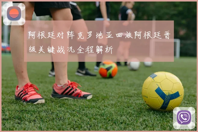 阿根廷对阵克罗地亚回放阿根廷晋级关键战况全程解析